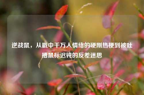 逆战鼠,从戳中千万人情绪的硬刚热梗到被吐槽鼠标迟钝的反差迷思