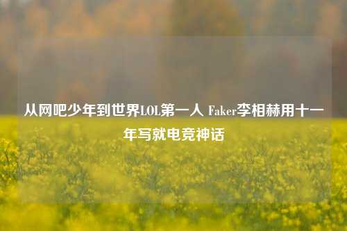 从网吧少年到世界LOL第一人 Faker李相赫用十一年写就电竞神话