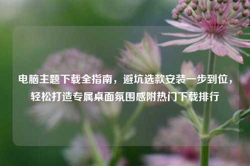 电脑主题下载全指南,避坑选款安装一步到位,轻松打造专属桌面氛围感附热门下载排行