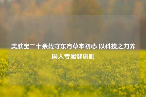 美肤宝二十余载守东方草本初心 以科技之力养国人专属健康肌
