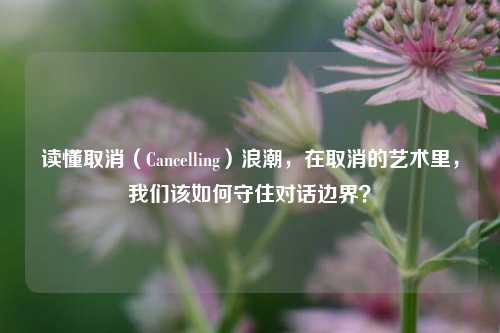 读懂取消(Cancelling)浪潮,在取消的艺术里,我们该如何守住对话边界?