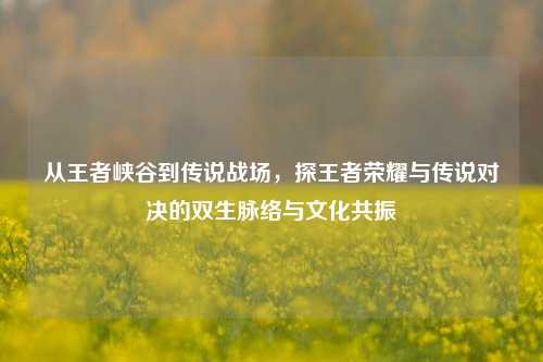 从王者峡谷到传说战场,探王者荣耀与传说对决的双生脉络与文化共振