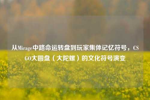 从Mirage中路命运转盘到玩家集体记忆符号,CSGO大圆盘(大陀螺)的文化符号演变