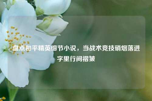 盘点和平精英细节小说,当战术竞技硝烟落进字里行间褶皱