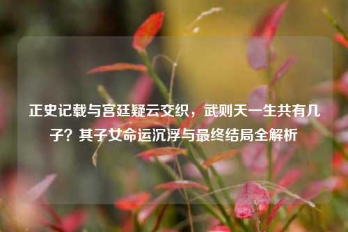 正史记载与宫廷疑云交织,武则天一生共有几子?其子女命运沉浮与最终结局全解析