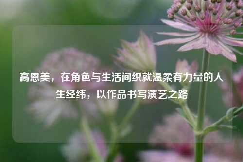 高恩美，在角色与生活间织就温柔有力量的人生经纬，以作品书写演艺之路