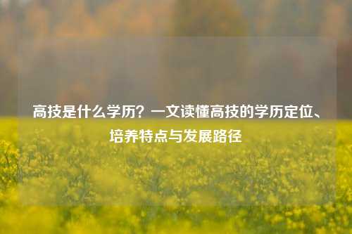 高技是什么学历？一文读懂高技的学历定位、培养特点与发展路径