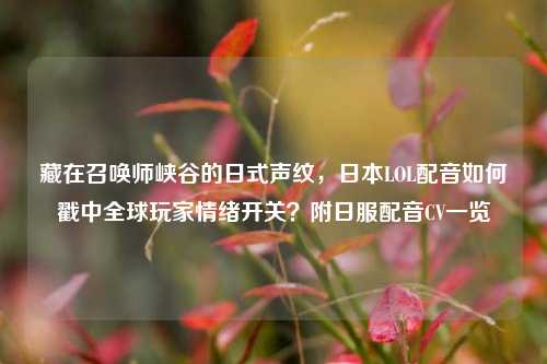 藏在召唤师峡谷的日式声纹，日本LOL配音如何戳中全球玩家情绪开关？附日服配音CV一览
