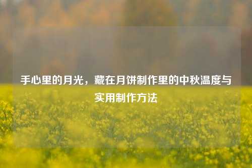 手心里的月光,藏在月饼制作里的中秋温度与实用制作方法