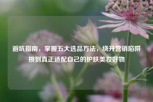 避坑指南,掌握五大选品方法,绕开营销陷阱挑到真正适配自己的护肤美妆好物