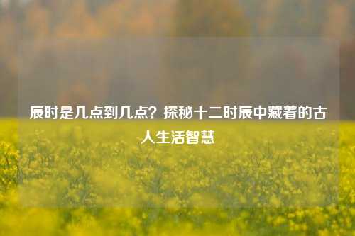 辰时是几点到几点?探秘十二时辰中藏着的古人生活智慧