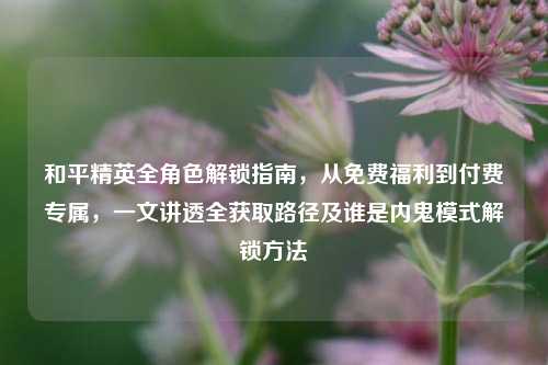 和平精英全角色解锁指南,从免费福利到付费专属,一文讲透全获取路径及谁是内鬼模式解锁方法