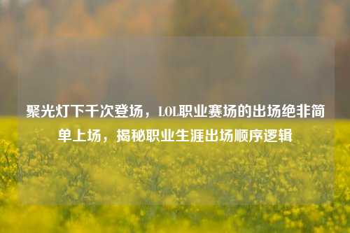 聚光灯下千次登场，LOL职业赛场的出场绝非简单上场，揭秘职业生涯出场顺序逻辑