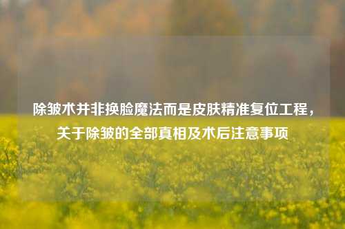 除皱术并非换脸魔法而是皮肤精准复位工程，关于除皱的全部真相及术后注意事项