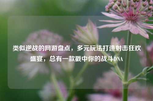 类似逆战的网游盘点，多元玩法打造射击狂欢盛宴，总有一款戳中你的战斗DNA