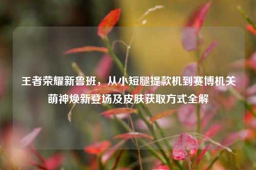 王者荣耀新鲁班,从小短腿提款机到赛博机关萌神焕新登场及皮肤获取方式全解