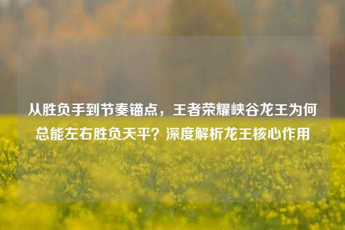 从胜负手到节奏锚点,王者荣耀峡谷龙王为何总能左右胜负天平?深度解析龙王核心作用