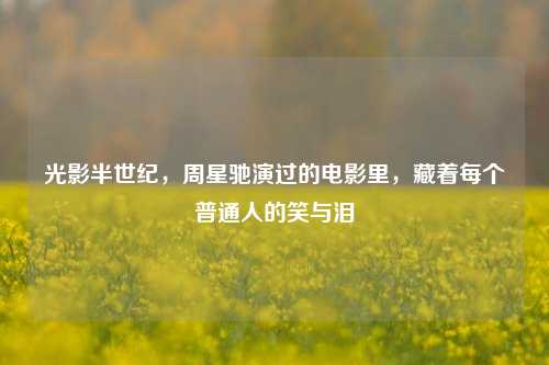 光影半世纪,周星驰演过的电影里,藏着每个普通人的笑与泪