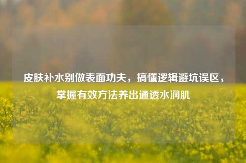 皮肤补水别做表面功夫,搞懂逻辑避坑误区,掌握有效方法养出通透水润肌