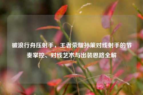 破浪行舟压射手,王者荣耀孙策对线射手的节奏掌控、对线艺术与出装思路全解