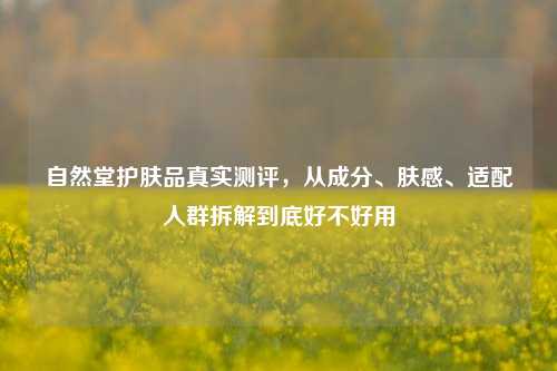 自然堂护肤品真实测评,从成分、肤感、适配人群拆解到底好不好用