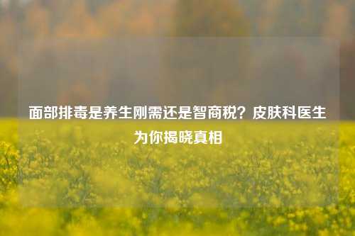 面部排毒是养生刚需还是智商税？皮肤科医生为你揭晓真相