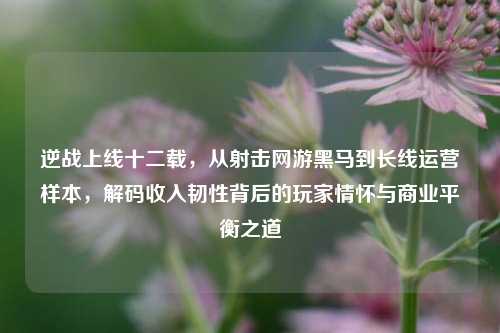 逆战上线十二载,从射击网游黑马到长线运营样本,解码收入韧性背后的玩家情怀与商业平衡之道