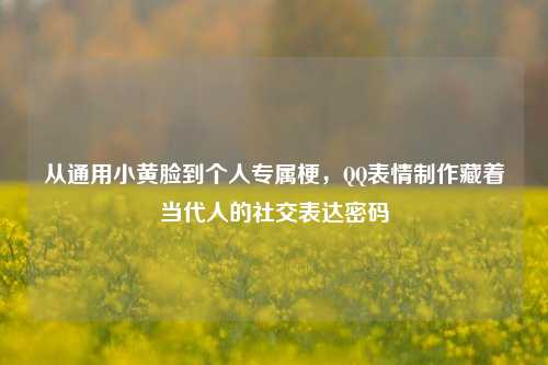 从通用小黄脸到个人专属梗，QQ表情制作藏着当代人的社交表达密码
