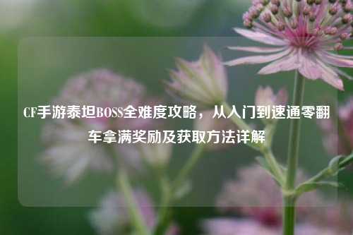 CF手游泰坦BOSS全难度攻略,从入门到速通零翻车拿满奖励及获取方法详解