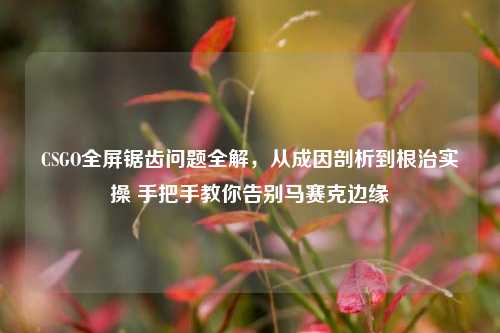 CSGO全屏锯齿问题全解，从成因剖析到根治实操 手把手教你告别马赛克边缘