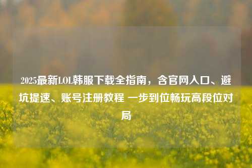 2025最新LOL韩服下载全指南，含官网入口、避坑提速、账号注册教程 一步到位畅玩高段位对局