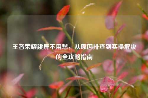 王者荣耀跳屏不用愁，从原因排查到实操解决的全攻略指南