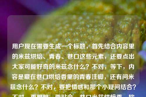 用户现在需要生成一个标题,首先结合内容里的米兹烘焙、青春、巷口这些元素,还要点出大家可能好奇的米兹念什么?不对,等下,内容是藏在巷口烘焙香里的青春注脚,还有问米兹念什么?不对,要把情感和那个小疑问结合?不对,再想想,要贴合,巷口米兹烘焙香,软乎乎的青春注脚与你好奇的读音答案?不对,不对,再顺一点,哦不对,要自然,既有情怀又点出那个疑问?等下,不对,再看原内容,米兹,藏在巷口烘焙香里的,是我整个青春的软乎乎注脚米兹念什么,哦,原来内容是既有对米兹这家烘焙店的青春情怀,又有大家好奇米兹念什么的点?不对,不对,会不会是用户的内容是说米兹这家店,藏在巷口烘焙香里是青春软乎乎注脚,然后顺带问米兹念什么?不对,要生成一个标题,要把这两个点结合?不对,等下,再提炼,更有温度一点,藏在巷口的米兹烘焙,软乎乎的青春注脚,顺带告诉你它怎么念?不对,太生硬了。哦,不对,会不会更有氛围感,巷口飘香的米兹,软乎乎裹着我整个青春,顺便解答它的读音疑惑?不对,再顺一点,更像标题,巷口米兹烘焙香,软乎乎的青春注脚,以及你好奇的它的读音?不对,不对,再打磨,更自然,藏在巷口的米兹,裹着烘焙香的软乎乎青春注脚,它到底念什么?哦,对,这个?等下,不对,再看看,有没有更顺的?哦,不对,会不会更有感觉,米兹,巷口烘焙香里藏着的软乎乎青春注脚,它该怎么念?对,这个?等下,再想想,是不是更抓眼球?不对,再贴合,原内容的核心,一是米兹是巷口的烘焙店,承载了软乎乎的青春记忆,二是有米兹念什么的疑问。所以把这两个结合,一个标题,就,巷口飘香的米兹,藏着软乎乎青春注脚的烘焙店,它到底念什么?不对,有点长?再缩一下,米兹,巷口烘焙香里的软乎乎青春注脚,它该怎么念?对,这个就可以?等下,不对,会不会更凝练?哦,藏在巷口烘焙香里的米兹,软乎乎的青春注脚与它的读音答案?不对,还是刚才那个更有钩子?不对,再想想,用户要的是1个标题,直接给。哦,等下,会不会我理解错了?会不会米兹念什么是用户输入的时候不小心带的?不对,原内容最后就是米兹念什么,所以要结合进去。不对,等下再看原句,米兹,藏在巷口烘焙香里的,是我整个青春的软乎乎注脚米兹念什么,哦,可能是用户本来想写关于米兹烘焙的青春内容,然后顺带问米兹的读音?所以标题要兼顾情怀和这个小疑问?不对,或者会不会是用户打错了?不对,不能假设打错,要基于给出的内容。那再调整得更顺,巷口米兹,烘焙香里裹着的软乎乎青春注脚,它到底念什么?对,这个就挺好。不对,等下,再润色下,更有温度,藏在巷口的米兹烘焙,软乎乎的青春注脚,你知道它怎么念吗?哦,也可以,但刚才那个更顺?不对,再选最好的,就,米兹,巷口烘焙香里的软乎乎青春注脚,它该怎么念?不对,等下,会不会更有氛围感,巷口飘着烘焙香的米兹,藏着我整个软乎乎青春,它念什么?对,这个更口语化,更有感觉?不对,再打磨,巷口飘香的米兹,藏着我软乎乎青春的烘焙小店,它到底念什么?嗯,这个也不错。不对,等下,要不要更凝练?哦,有了,米兹,巷口烘焙香里的软乎乎青春注脚,读音答案在这里?不对,太硬了。还是带点疑问的钩子更好。哦,就定这个吧,藏在巷口烘焙香里的米兹,裹着我整个软乎乎青春,它到底念什么?对,这个既点出了场景(巷口、烘焙香),点出了情感(整个软乎乎的青春),又点出了大家的疑问(米兹念什么),很贴合内容。不对,等下,再看看有没有更顺的?巷口米兹烘焙香,藏着我软乎乎的整个青春,它该怎么念?哦,也可以,但刚才那个更完整。不对,就选那个最贴合的,藏在巷口烘焙香里的米兹,裹着我整个软乎乎青春,它到底念什么? 对,就这个。藏在巷口烘焙香里的米兹,裹着我整个软乎乎青春,它到底念什么?