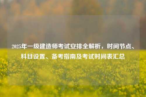 2025年一级建造师考试安排全解析,时间节点、科目设置、备考指南及考试时间表汇总