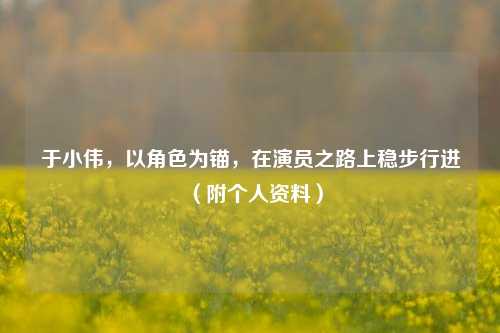 于小伟，以角色为锚，在演员之路上稳步行进（附个人资料）