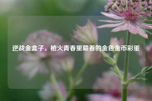 逆战金盒子,枪火青春里藏着的金色金币彩蛋