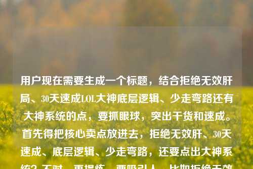 用户现在需要生成一个标题,结合拒绝无效肝局、30天速成LOL大神底层逻辑、少走弯路还有大神系统的点,要抓眼球,突出干货和速成。首先得把核心卖点放进去,拒绝无效肝、30天速成、底层逻辑、少走弯路,还要点出大神系统?不对,再提炼,要吸引人,比如拒绝无效肝局!掌握30天速成LOL大神的底层逻辑,看完少走3年弯路?不对,等下,还有lol之大神系统?哦不对,用户给的内容是拒绝无效肝局!30天速成LOL大神的底层逻辑,看完少走3年弯路lol之大神系统,要把这些融合,更抓眼球?不对,要直接,突出核心价值。哦,对,要1个,那就是拒绝无效肝局!30天速成LOL大神的底层逻辑,看完少走3年弯路?不对,要不要带大神系统?哦,等下,lol之大神系统是相关?不对,再想想,用户要的是结合这些内容,哦,不对,会不会是结合那个系统点?不对,再看,用户给的内容是拒绝无效肝局!30天速成LOL大神的底层逻辑,看完少走3年弯路lol之大神系统,所以标题要把核心利益点放出来,更有吸引力?不对,再精准,拒绝无效肝局!吃透30天速成LOL大神的底层逻辑,看完少走3年弯路?不对,要不要提大神系统?哦,等下,lol之大神系统是不是内容里的元素?哦,可能是指这套方法像大神系统?不对,再想想,用户要直接生成1个,那把核心卖点都涵盖,不要太啰嗦,抓痛点(无效肝局、走弯路),给好处(30天成大神,底层逻辑)。哦,对了,会不会更抓玩家?比如拒绝LOL无效肝局!掌握30天成大神的底层逻辑,看完少走3年弯路?不对,等下,还有那个lol之大神系统,要不要加?哦,不对,再看用户给的原文最后是lol之大神系统,可能是这套方法就是大神系统?那调整下,拒绝无效肝局!30天速成LOL大神的底层逻辑,这套大神系统让你少走3年弯路?哦,这个好像更好?不对,再顺一点,更顺口。哦,不对,要简洁有力,短视频或者文章标题,要直击痛点。等下,再打磨,拒绝LOL无效肝局!30天速成大神的底层逻辑,这套大神系统帮你少走3年弯路?不对,会不会有点长?或者更凝练,拒绝无效肝局!30天速成LOL大神的底层逻辑,大神系统助你少走3年弯路?不对,再想想,用户要直接,核心信息都有,拒绝无效肝(痛点),30天速成LOL大神(利益),底层逻辑(干货属性),少走3年弯路(价值),还有大神系统(内容核心)。哦,不对,会不会用户给的lol之大神系统是附带的?不对,再看原内容,拒绝无效肝局!30天速成LOL大神的底层逻辑,看完少走3年弯路lol之大神系统,可能是输入的时候连在一起了,内容是讲拒绝无效肝,30天速成的底层逻辑,少走弯路,关联LOL大神系统?不对,或者更直接,不要太绕,就抓最核心的玩家痛点,玩家最怕肝了没效果,想快速变强,少走弯路。那最终定一个,拒绝无效肝局!掌握30天速成LOL大神的底层逻辑,看完少走3年弯路?不对,要不要加那个大神系统?哦,等下,会不会lol之大神系统是这个内容的IP或者核心方法名?那加上更好?比如拒绝无效肝局!30天速成LOL大神的底层逻辑,这套大神系统让你少走3年弯路。对,这个既点了痛点,说了速成时间,讲了是底层逻辑(不是表面技巧),点出了大神系统这个核心,还说了好处少走3年弯路,很合适。不对,再顺一点,更顺口,拒绝无效肝局!吃透30天速成LOL大神的底层逻辑,这套大神系统让你少走3年弯路?哦,吃透比掌握更有干货感?不对,还是自然点吧。等下,再想想,有没有更抓眼球的?比如别再无效肝LOL了!30天成大神的底层逻辑+大神系统,让你少走3年弯路?不对,还是原来的结构更顺。哦,不对,用户说直接生成1个标题,只要1个标题,那就要精准,涵盖所有核心元素。哦,对了,再调整得更符合内容类标题的感觉,拒绝无效肝局!30天速成LOL大神的底层逻辑,这套大神系统助你少走3年弯路。不对,会不会太啰嗦?或者把这套去掉?拒绝无效肝局!30天速成LOL大神的底层逻辑,大神系统助你少走3年弯路。嗯,这个也可以。不对,等下,再看用户给的原文,看完少走3年弯路lol之大神系统,可能是输入的时候没加标点,应该是看完少走3年弯路,LOL之大神系统?也就是内容是讲这个大神系统,是30天速成的底层逻辑,拒绝无效肝,少走弯路。那最终确定一个,拒绝无效肝局!30天速成LOL大神的底层逻辑,大神系统让你少走3年弯路。对,这个就可以,核心信息都有,痛点、利益、干货点、核心方法都提到了,很合适。拒绝无效肝局!30天速成LOL大神的底层逻辑,大神系统让你少走3年弯路