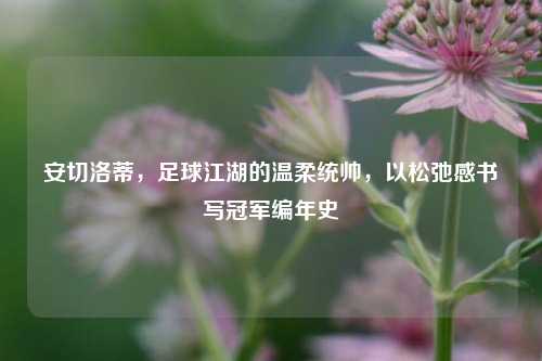 安切洛蒂,足球江湖的温柔统帅,以松弛感书写冠军编年史