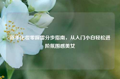 新手化妆零踩雷分步指南，从入门小白轻松进阶氛围感美女