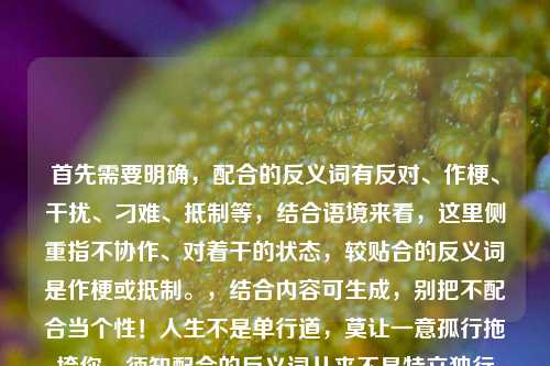 首先需要明确，配合的反义词有反对、作梗、干扰、刁难、抵制等，结合语境来看，这里侧重指不协作、对着干的状态，较贴合的反义词是作梗或抵制。，结合内容可生成，别把不配合当个性！人生不是单行道，莫让一意孤行拖垮你，须知配合的反义词从来不是特立独行