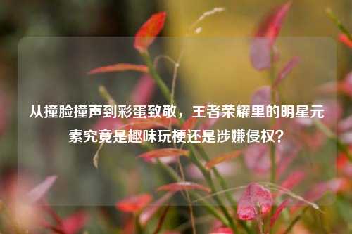 从撞脸撞声到彩蛋致敬,王者荣耀里的明星元素究竟是趣味玩梗还是涉嫌侵权?
