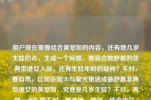 用户现在需要结合黄翠如的内容,还有她几岁生娃的点,生成一个标题,要贴合她舒展的非典型港女人设,还有生娃年龄的疑问?不对,要自然,比如在烟火与星光里活成最舒展非典型港女的黄翠如,究竟是几岁生娃?不对,再顺一点?哦不对,要准确,哦对,结合内容,活成烟火星光里最舒展非典型港女的黄翠如,几岁迎来自己的宝宝?不对,再凝练?哦不对,更贴合,哦,等下,直接点?不对,要把元素都带上,黄翠如、烟火星光里的舒展非典型港女、几岁生娃的疑问。哦,有了,在烟火与星光里活成最舒展非典型港女,黄翠如究竟是几岁生娃?不对,会不会太散?哦不对,再顺,在烟火与星光里活成最舒展非典型港女的黄翠如,几岁生娃?对,这个?不对,等下,是不是更自然?哦不对,有没有更顺?哦,不对,用户要1个标题,就这个?等下,再调整下,更顺口,活成烟火与星光里最舒展非典型港女的黄翠如,究竟几岁生娃?对,这个就可以,把两个核心点都包含了,一是她的人设烟火与星光里最舒展的非典型港女,二是核心疑问几岁生娃,要素齐全,是合适的标题。活成烟火与星光里最舒展非典型港女的黄翠如,究竟几岁生娃?