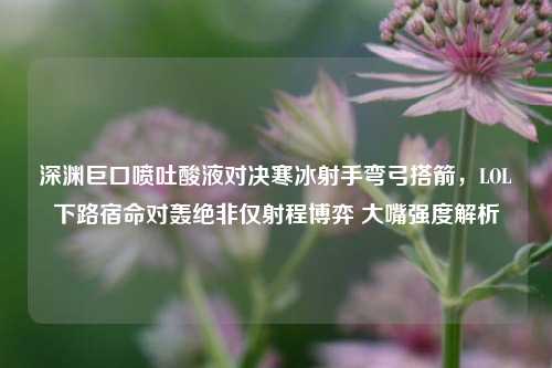 深渊巨口喷吐酸液对决寒冰射手弯弓搭箭,LOL下路宿命对轰绝非仅射程博弈 大嘴强度解析