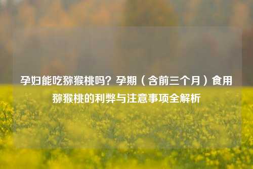 孕妇能吃猕猴桃吗?孕期(含前三个月)食用猕猴桃的利弊与注意事项全解析