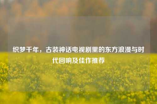织梦千年，古装神话电视剧里的东方浪漫与时代回响及佳作推荐
