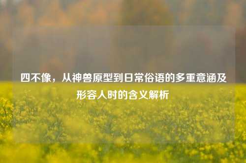 四不像，从神兽原型到日常俗语的多重意涵及形容人时的含义解析