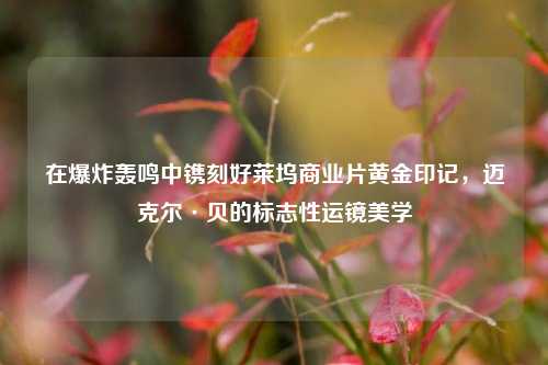 在爆炸轰鸣中镌刻好莱坞商业片黄金印记,迈克尔·贝的标志性运镜美学