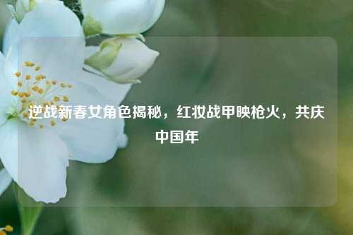 逆战新春女角色揭秘，红妆战甲映枪火，共庆中国年