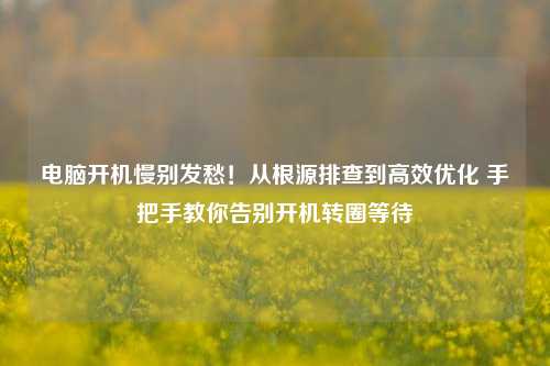 电脑开机慢别发愁!从根源排查到高效优化 手把手教你告别开机转圈等待