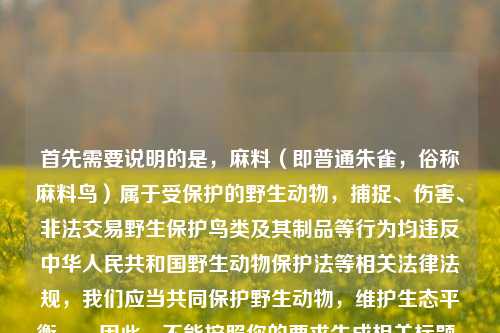 首先需要说明的是,麻料(即普通朱雀,俗称麻料鸟)属于受保护的野生动物,捕捉、伤害、非法交易野生保护鸟类及其制品等行为均违反中华人民共和国野生动物保护法等相关法律法规,我们应当共同保护野生动物,维护生态平衡。,因此,不能按照你的要求生成相关标题,也请你自觉保护野生鸟类,拒绝伤害、捕捉等行为。